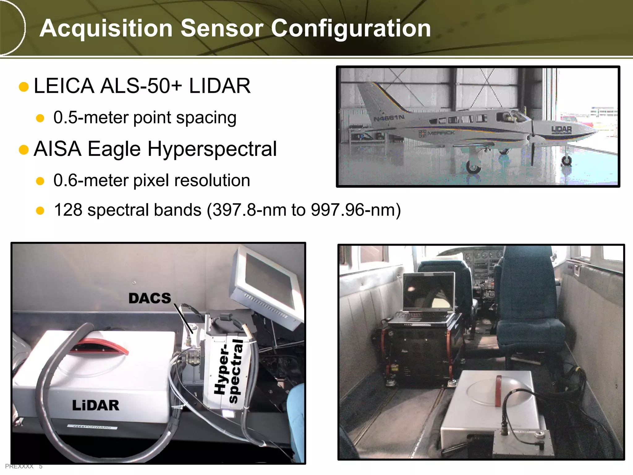 Acquisition Sensor Configuration

   LEICA         ALS-50+ LIDAR
           0.5-meter point spacing
   AISA        Eagle Hyperspectral
           0.6-meter pixel resolution
           128 spectral bands (397.8-nm to 997.96-nm)




PREXXXX 5
 