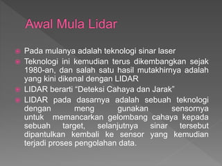  Pada mulanya adalah teknologi sinar laser
 Teknologi ini kemudian terus dikembangkan sejak
1980-an, dan salah satu hasil mutakhirnya adalah
yang kini dikenal dengan LIDAR
 LIDAR berarti “Deteksi Cahaya dan Jarak”
 LIDAR pada dasarnya adalah sebuah teknologi
dengan meng gunakan sensornya
untuk memancarkan gelombang cahaya kepada
sebuah target, selanjutnya sinar tersebut
dipantulkan kembali ke sensor yang kemudian
terjadi proses pengolahan data.
 