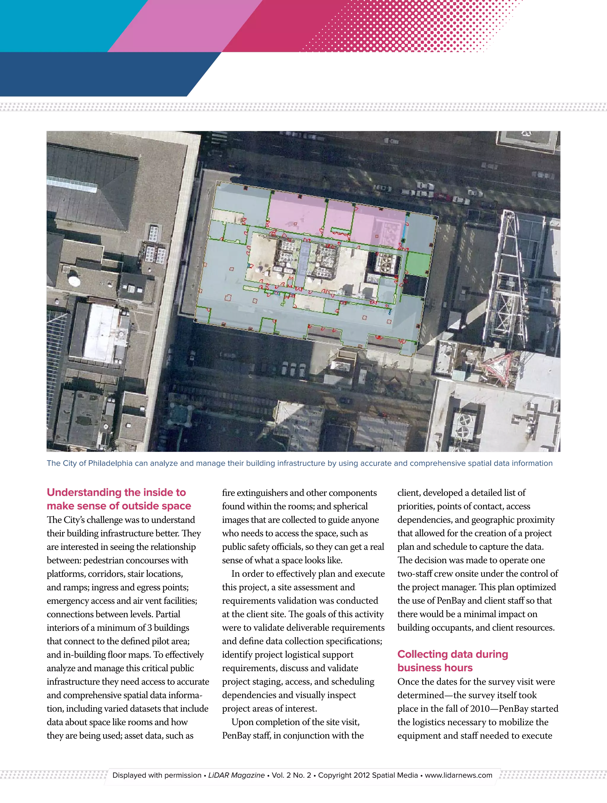 The City of Philadelphia can analyze and manage their building infrastructure by using accurate and comprehensive spatial data information


Understanding the inside to                     fire extinguishers and other components           client, developed a detailed list of
make sense of outside space                     found within the rooms; and spherical             priorities, points of contact, access
The City’s challenge was to understand          images that are collected to guide anyone         dependencies, and geographic proximity
their building infrastructure better. They      who needs to access the space, such as            that allowed for the creation of a project
are interested in seeing the relationship       public safety officials, so they can get a real   plan and schedule to capture the data.
between: pedestrian concourses with             sense of what a space looks like.                 The decision was made to operate one
platforms, corridors, stair locations,             In order to effectively plan and execute       two-staff crew onsite under the control of
and ramps; ingress and egress points;           this project, a site assessment and               the project manager. This plan optimized
emergency access and air vent facilities;       requirements validation was conducted             the use of PenBay and client staff so that
connections between levels. Partial             at the client site. The goals of this activity    there would be a minimal impact on
interiors of a minimum of 3 buildings           were to validate deliverable requirements         building occupants, and client resources.
that connect to the defined pilot area;         and define data collection specifications;
and in-building floor maps. To effectively      identify project logistical support               Collecting data during
analyze and manage this critical public         requirements, discuss and validate                business hours
infrastructure they need access to accurate     project staging, access, and scheduling           Once the dates for the survey visit were
and comprehensive spatial data informa-         dependencies and visually inspect                 determined—the survey itself took
tion, including varied datasets that include    project areas of interest.                        place in the fall of 2010—PenBay started
data about space like rooms and how                Upon completion of the site visit,             the logistics necessary to mobilize the
they are being used; asset data, such as        PenBay staff, in conjunction with the             equipment and staff needed to execute


                 Displayed with permission • LiDAR Magazine • Vol. 2 No. 2 • Copyright 2012 Spatial Media • www.lidarnews.com
 