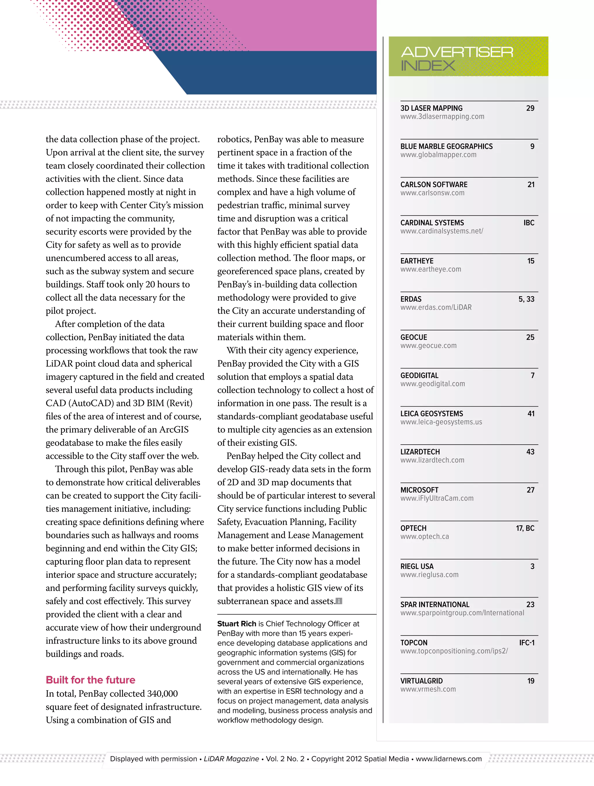 ADVERTISER 
                                                                                                     INDEX

                                                                                                     3D LASER MAPPING	                    29
                                                                                                     www.3dlasermapping.com

the data collection phase of the project.       robotics, PenBay was able to measure
                                                                                                     BLUE MARBLE GEOGRAPHICS	              9
Upon arrival at the client site, the survey     pertinent space in a fraction of the                 www.globalmapper.com
team closely coordinated their collection       time it takes with traditional collection
activities with the client. Since data          methods. Since these facilities are
                                                                                                     CARLSON SOFTWARE	                    21
collection happened mostly at night in          complex and have a high volume of                    www.carlsonsw.com
order to keep with Center City’s mission        pedestrian traffic, minimal survey
of not impacting the community,                 time and disruption was a critical                   CARDINAL SYSTEMS 	                  IBC
security escorts were provided by the           factor that PenBay was able to provide               www.cardinalsystems.net/
City for safety as well as to provide           with this highly efficient spatial data
unencumbered access to all areas,               collection method. The floor maps, or                EARTHEYE	15
such as the subway system and secure            georeferenced space plans, created by                www.eartheye.com
buildings. Staff took only 20 hours to          PenBay’s in-building data collection
collect all the data necessary for the          methodology were provided to give                    ERDAS 	                           5, 33
pilot project.                                  the City an accurate understanding of                www.erdas.com/LiDAR

   After completion of the data                 their current building space and floor
collection, PenBay initiated the data           materials within them.                               GEOCUE	25
                                                                                                     www.geocue.com
processing workflows that took the raw             With their city agency experience,
LiDAR point cloud data and spherical            PenBay provided the City with a GIS
imagery captured in the field and created       solution that employs a spatial data                 GEODIGITAL	7
                                                                                                     www.geodigital.com
several useful data products including          collection technology to collect a host of
CAD (AutoCAD) and 3D BIM (Revit)                information in one pass. The result is a
files of the area of interest and of course,    standards-compliant geodatabase useful               LEICA GEOSYSTEMS	                    41
                                                                                                     www.leica-geosystems.us
the primary deliverable of an ArcGIS            to multiple city agencies as an extension
geodatabase to make the files easily            of their existing GIS.
                                                                                                     LIZARDTECH	43
accessible to the City staff over the web.         PenBay helped the City collect and                www.lizardtech.com
   Through this pilot, PenBay was able          develop GIS-ready data sets in the form
to demonstrate how critical deliverables        of 2D and 3D map documents that
                                                                                                     MICROSOFT	27
can be created to support the City facili-      should be of particular interest to several          www.iFlyUltraCam.com
ties management initiative, including:          City service functions including Public
creating space definitions defining where       Safety, Evacuation Planning, Facility
                                                                                                     OPTECH	                           17, BC
boundaries such as hallways and rooms           Management and Lease Management                      www.optech.ca
beginning and end within the City GIS;          to make better informed decisions in
capturing floor plan data to represent          the future. The City now has a model                 RIEGL USA	                            3
interior space and structure accurately;        for a standards-compliant geodatabase                www.rieglusa.com
and performing facility surveys quickly,        that provides a holistic GIS view of its
safely and cost effectively. This survey        subterranean space and assets.                       SPAR INTERNATIONAL	                  23
provided the client with a clear and                                                                 www.sparpointgroup.com/International
                                                Stuart Rich is Chief Technology Officer at
accurate view of how their underground
                                                PenBay with more than 15 years experi-
infrastructure links to its above ground        ence developing database applications and            TOPCON 	                           IFC-1
buildings and roads.                            geographic information systems (GIS) for             www.topconpositioning.com/ips2/
                                                government and commercial organizations
                                                across the US and internationally. He has
Built for the future                            several years of extensive GIS experience,           VIRTUALGRID	19
                                                with an expertise in ESRI technology and a           www.vrmesh.com
In total, PenBay collected 340,000
                                                focus on project management, data analysis
square feet of designated infrastructure.       and modeling, business process analysis and
Using a combination of GIS and                  workflow methodology design.



                 Displayed with permission • LiDAR Magazine • Vol. 2 No. 2 • Copyright 2012 Spatial Media • www.lidarnews.com
 