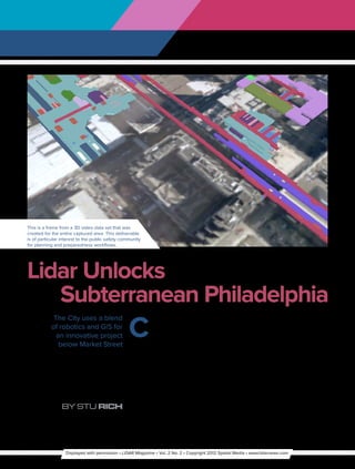 This is a frame from a 3D video data set that was
created for the entire captured area. This deliverable
is of particular interest to the public safety community
for planning and preparedness workflows.




Lidar Unlocks
   Subterranean Philadelphia
                                                  C
            The City uses a blend                           enter City in Philadelphia is a        to build up the area while at the same
           of robotics and GIS for                          confluence of transportation,          time making certain the downtown
             an innovative project                          shopping, business and                 remains ready for business every day.
              below Market Street                 government agency activity, with several            To effectively serve the city, including
                                                  multi-level spaces (including under-             this bustling area, City staff relies on
                                                  ground) within a few blocks. The fifth           their GIS, which is based on Esri ArcGIS.
                                                  biggest region in the nation, Center City        Like most traditional GIS installations
                                                  also boasts the third-largest downtown           however, theirs did not include data for
                                                  population. The City of Philadelphia is          the insides of the Center City buildings
                                                  committed to encouraging business and            or the vast infrastructure under the
                                                  real estate development in the area and          streets. In order to maintain and grow
                 By Stu Rich                      has embarked on an innovative project            the City effectively, staff need a complete




                   Displayed with permission • LiDAR Magazine • Vol. 2 No. 2 • Copyright 2012 Spatial Media • www.lidarnews.com
 