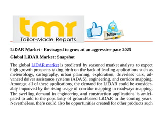 LiDAR Market - Envisaged to grow at an aggressive pace 2025
Global LiDAR Market: Snapshot
The global LiDAR market is predicted by seasoned market analysts to expect
high growth prospects taking birth on the back of leading applications such as
meteorology, cartography, urban planning, exploration, driverless cars, ad-
vanced driver assistance systems (ADAS), engineering, and corridor mapping.
Amongst all of these applications, the demand for LiDAR could be consider-
ably improved by the rising usage of corridor mapping in roadways mapping.
The swelling demand in engineering and construction applications is antici-
pated to add to the popularity of ground-based LiDAR in the coming years.
Nevertheless, there could also be opportunities created for other products such
 