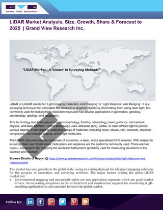 Follow Us:
LiDAR Market Analysis, Size, Growth, Share & Forecast to
2025 | Grand View Research Inc.
LiDAR or LADAR stands for ’Light Imaging, Detection, And Ranging’ or ’Light Detection And Ranging’. It is a
surveying technique that calculates the distance to targeted objects by illuminating them using laser light. It is
commonly used for making high-resolution maps and has several applications in geomatics, geodesy,
archaeology, geology, and geography.
This technology also finds use across geomorphology, forestry, seismology, laser guidance, atmospheric
physics, and laser altimetry. LiDAR technology uses ultraviolet (UV), visible, or near infrared light to picture
various objects. It can target an extensive range of materials; including rocks, clouds, rain, aerosols, chemical
compounds, non-metallic objects, and single molecules.
The LiDAR instrument mainly comprises of a scanner, a laser, and a specialized GPS receiver. With respect to
acquiring data over broad areas, helicopters and airplanes are the platforms commonly used. There are two
types – topographic (for mapping the land) and bathymetric (primarily used for measuring elevations in the
seafloor and riverbed).
Browse Details of Report @ https://www.grandviewresearch.com/industry-analysis/lidar-light-detection-and-
ranging-market
The market has seen growth on the global scale, owing to a rising demand for advanced mapping solutions
for the purpose of excavation and surveying activities. The major factors driving the global LiDAR
market are:
• Environmental mapping and automobile safety are two application segments which are good market
drivers. An increasing acceptance in the architectural and construction segment for monitoring & 3D-
modeling applications is also expected to boost the global market.
“LiDAR Market - A ‘Leader’ In Surveying Methods”
 