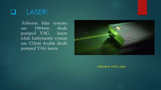  LASER: 
Airborne lidar systems 
use 1064nm diode 
pumped YAG lasers 
while bathymetric system 
use 532nm double diode 
pumped YAG lasers. 
Airborne YAG Laser 
 