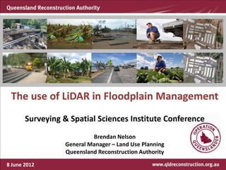 The use of LiDAR in Floodplain Management
       Surveying & Spatial Sciences Institute Conference
                          Brendan Nelson
                 General Manager – Land Use Planning
                 Queensland Reconstruction Authority

8 June 2012
 