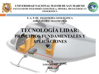 UNIVERSIDAD NACIONAL MAYOR DE SAN MARCOS
FACULTAD DE INGENIERÍA GEOLÓGICA, MINERA, METALÚRGICAY
GEOGRÁFICA
E. A. P. DE INGENIERÍA GEOGRÁFICA
ASIGNATURA: TELEMETRÍA
RCM
LIMA-PERÚ
2010
TECNOLOGÍA LIDAR:
PRINCIPIOS FUNDAMENTALES Y
APLICACIONES
 