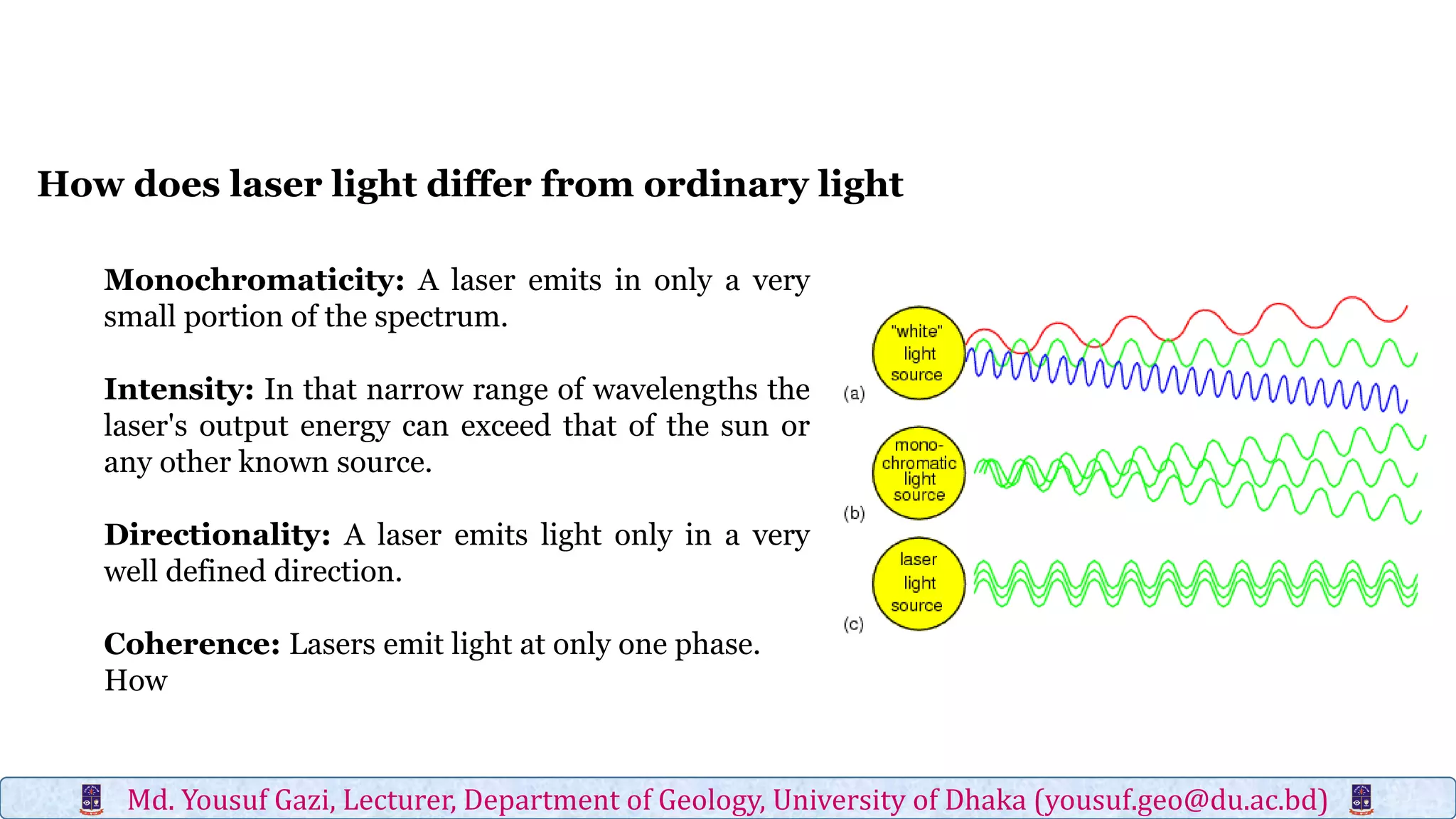 Monochromaticity: A laser emits in only a very
small portion of the spectrum.
Intensity: In that narrow range of wavelengths the
laser's output energy can exceed that of the sun or
any other known source.
Directionality: A laser emits light only in a very
well defined direction.
Coherence: Lasers emit light at only one phase.
How
How does laser light differ from ordinary light
Md. Yousuf Gazi, Lecturer, Department of Geology, University of Dhaka (yousuf.geo@du.ac.bd)