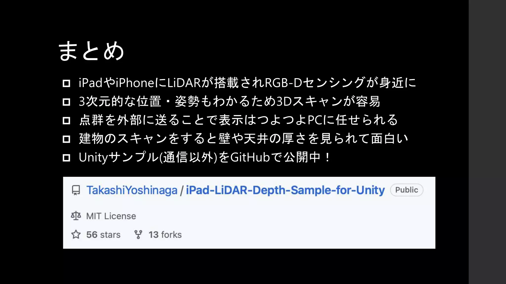 まとめ
 iPadやiPhoneにLiDARが搭載されRGB-Dセンシングが身近に
 3次元的な位置・姿勢もわかるため3Dスキャンが容易
 点群を外部に送ることで表示はつよつよPCに任せられる
 建物のスキャンをすると壁や天井の厚さを見られて面白い
 Unityサンプル(通信以外)をGitHubで公開中！
 