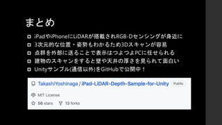 まとめ
 iPadやiPhoneにLiDARが搭載されRGB-Dセンシングが身近に
 3次元的な位置・姿勢もわかるため3Dスキャンが容易
 点群を外部に送ることで表示はつよつよPCに任せられる
 建物のスキャンをすると壁や天井の厚さを見られて面白い
 Unityサンプル(通信以外)をGitHubで公開中！
 