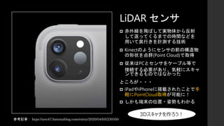  赤外線を飛ばして実物体から反射
して返ってくるまでの時間などを
用いて奥行きを計測する技術
 Kinectのようにセンサの前の構造物
の形状を点群(Point Cloud)で取得
 従来はPCとセンサをケーブル等で
接続する必要があり、気軽にスキャ
ンできるものではなかった
ところが・・・
 iPadやiPhoneに搭載されたことで手
軽にPointCloud取得が可能に！
 しかも端末の位置・姿勢もわかる
LiDAR センサ
参考記事： htps://aru47.hatenablog.com/entry/2020/04/05/230350
3Dスキャナを作ろう！
 