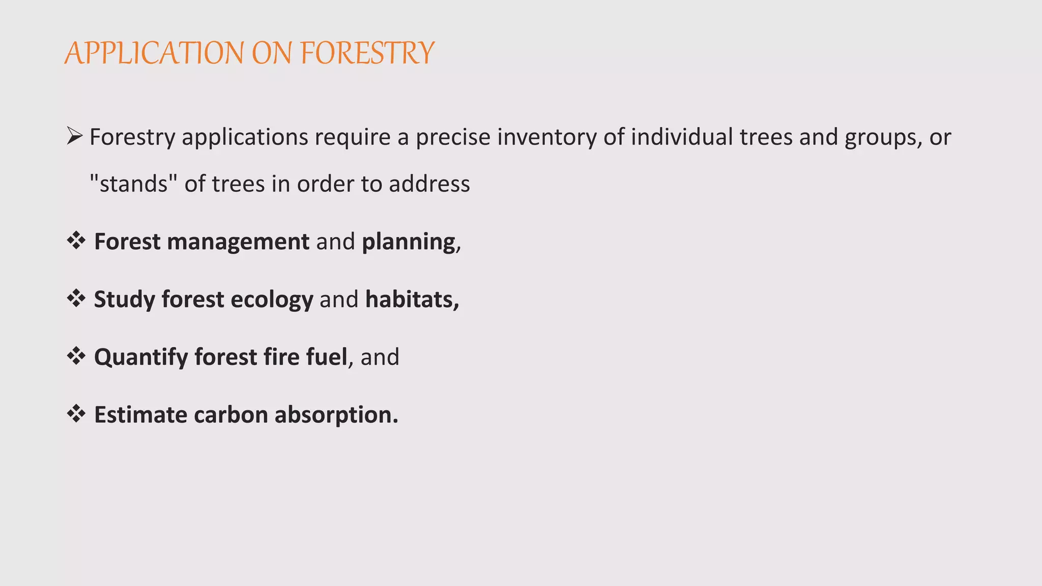 APPLICATION ON FORESTRY
Forestry applications require a precise inventory of individual trees and groups, or
"stands" of trees in order to address
 Forest management and planning,
 Study forest ecology and habitats,
 Quantify forest fire fuel, and
 Estimate carbon absorption.
 