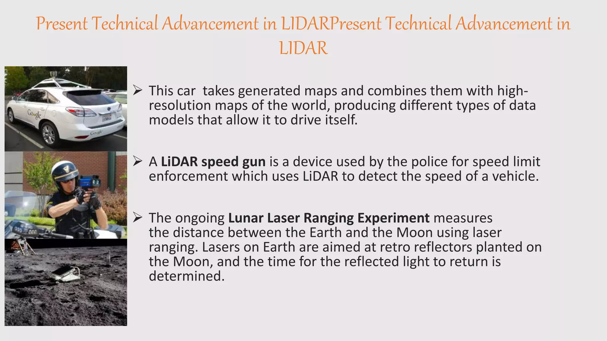 Present Technical Advancement in LIDARPresent Technical Advancement in
LIDAR
 This car takes generated maps and combines them with high-
resolution maps of the world, producing different types of data
models that allow it to drive itself.
 A LiDAR speed gun is a device used by the police for speed limit
enforcement which uses LiDAR to detect the speed of a vehicle.
 The ongoing Lunar Laser Ranging Experiment measures
the distance between the Earth and the Moon using laser
ranging. Lasers on Earth are aimed at retro reflectors planted on
the Moon, and the time for the reflected light to return is
determined.
 