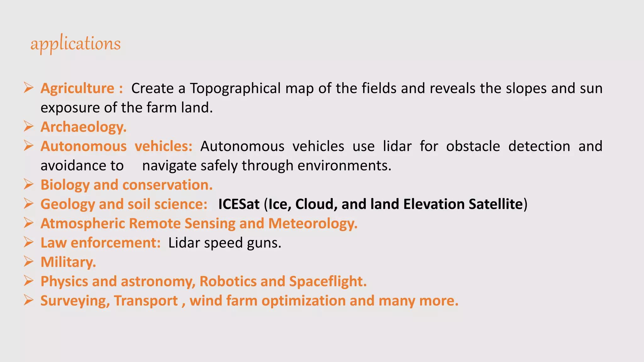 applications
 Agriculture : Create a Topographical map of the fields and reveals the slopes and sun
exposure of the farm land.
 Archaeology.
 Autonomous vehicles: Autonomous vehicles use lidar for obstacle detection and
avoidance to navigate safely through environments.
 Biology and conservation.
 Geology and soil science: ICESat (Ice, Cloud, and land Elevation Satellite)
 Atmospheric Remote Sensing and Meteorology.
 Law enforcement: Lidar speed guns.
 Military.
 Physics and astronomy, Robotics and Spaceflight.
 Surveying, Transport , wind farm optimization and many more.
 