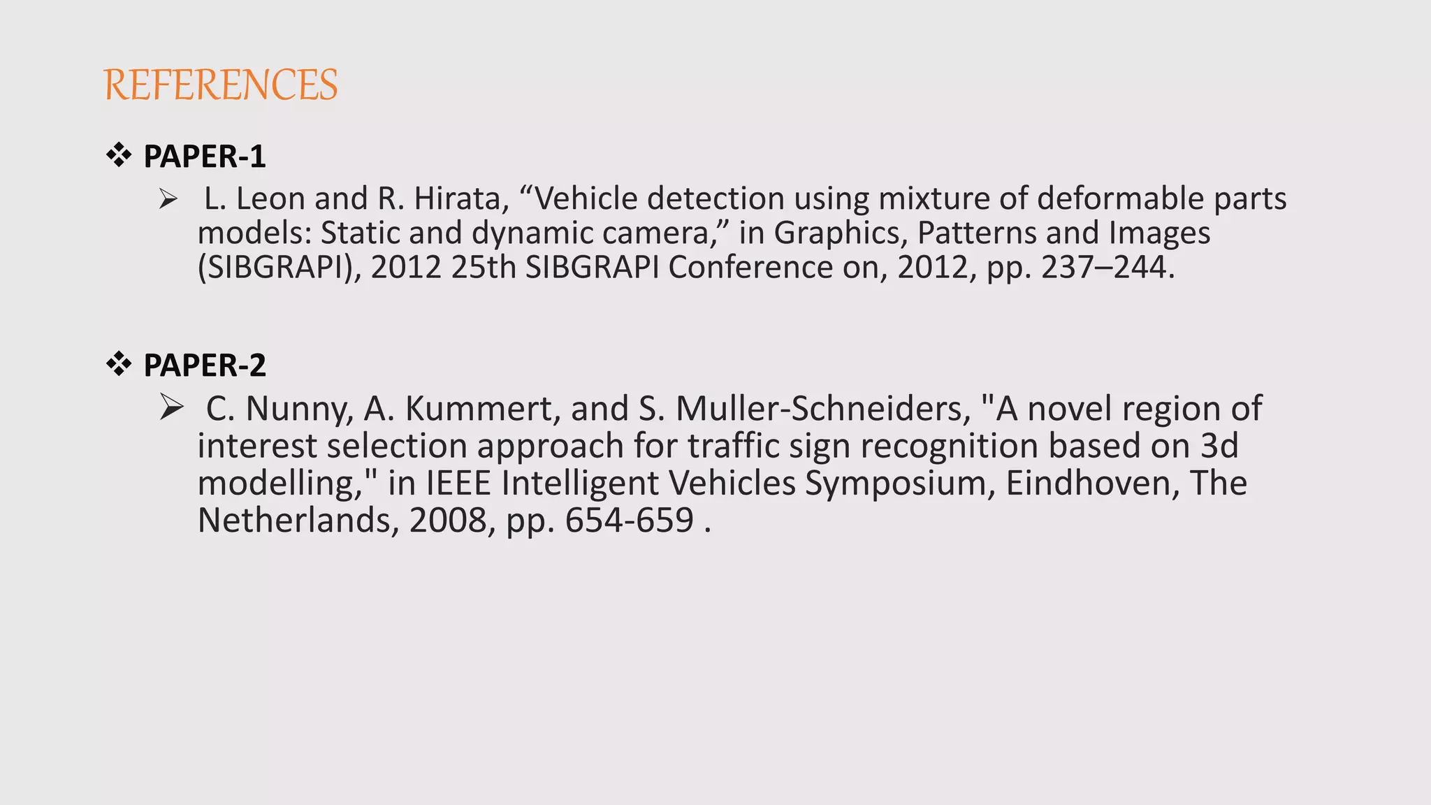 REFERENCES
 PAPER-1
 L. Leon and R. Hirata, “Vehicle detection using mixture of deformable parts
models: Static and dynamic camera,” in Graphics, Patterns and Images
(SIBGRAPI), 2012 25th SIBGRAPI Conference on, 2012, pp. 237–244.
 PAPER-2
 C. Nunny, A. Kummert, and S. Muller-Schneiders, "A novel region of
interest selection approach for traffic sign recognition based on 3d
modelling," in IEEE Intelligent Vehicles Symposium, Eindhoven, The
Netherlands, 2008, pp. 654-659 .
 