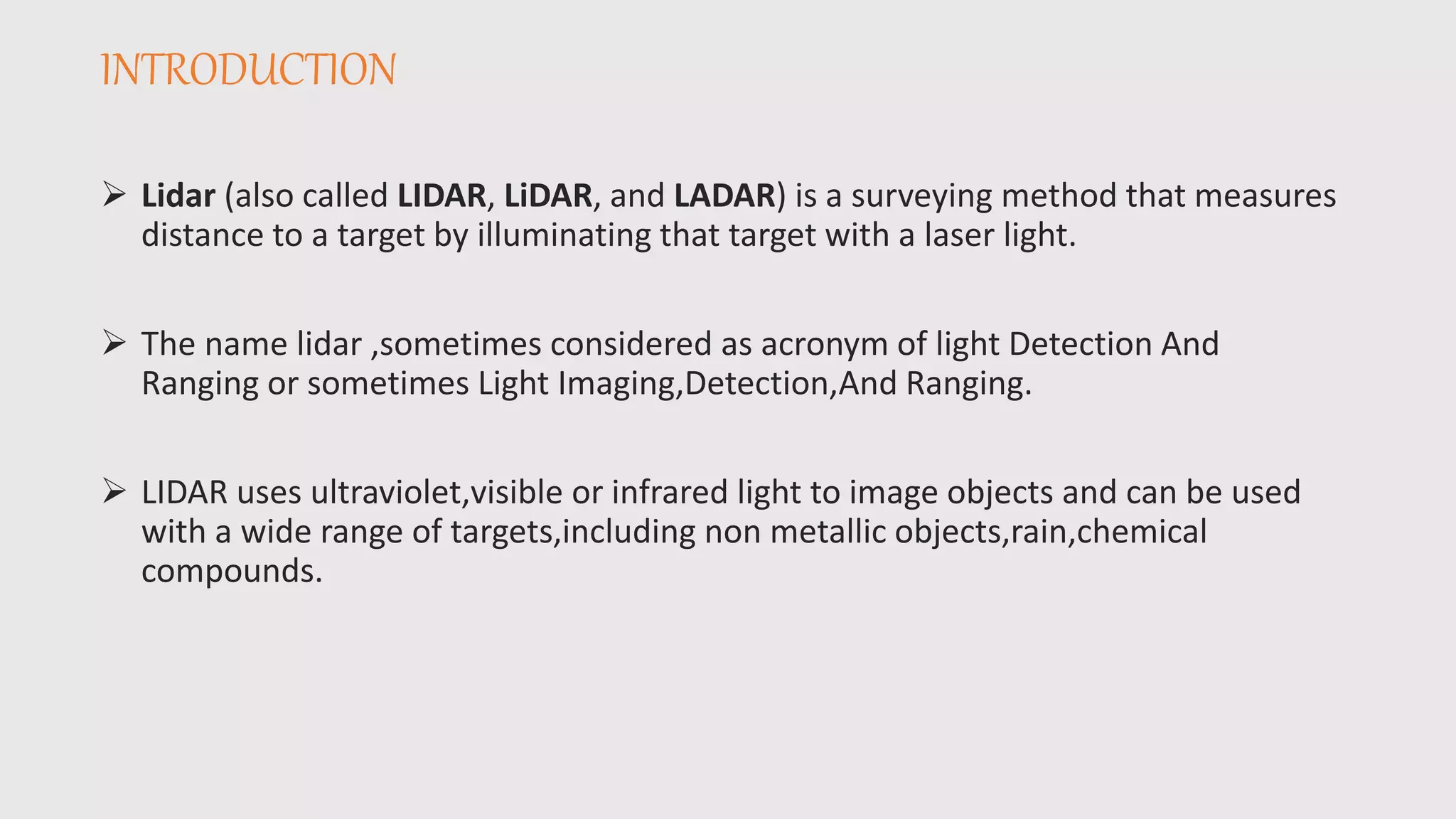 INTRODUCTION
 Lidar (also called LIDAR, LiDAR, and LADAR) is a surveying method that measures
distance to a target by illuminating that target with a laser light.
 The name lidar ,sometimes considered as acronym of light Detection And
Ranging or sometimes Light Imaging,Detection,And Ranging.
 LIDAR uses ultraviolet,visible or infrared light to image objects and can be used
with a wide range of targets,including non metallic objects,rain,chemical
compounds.
 