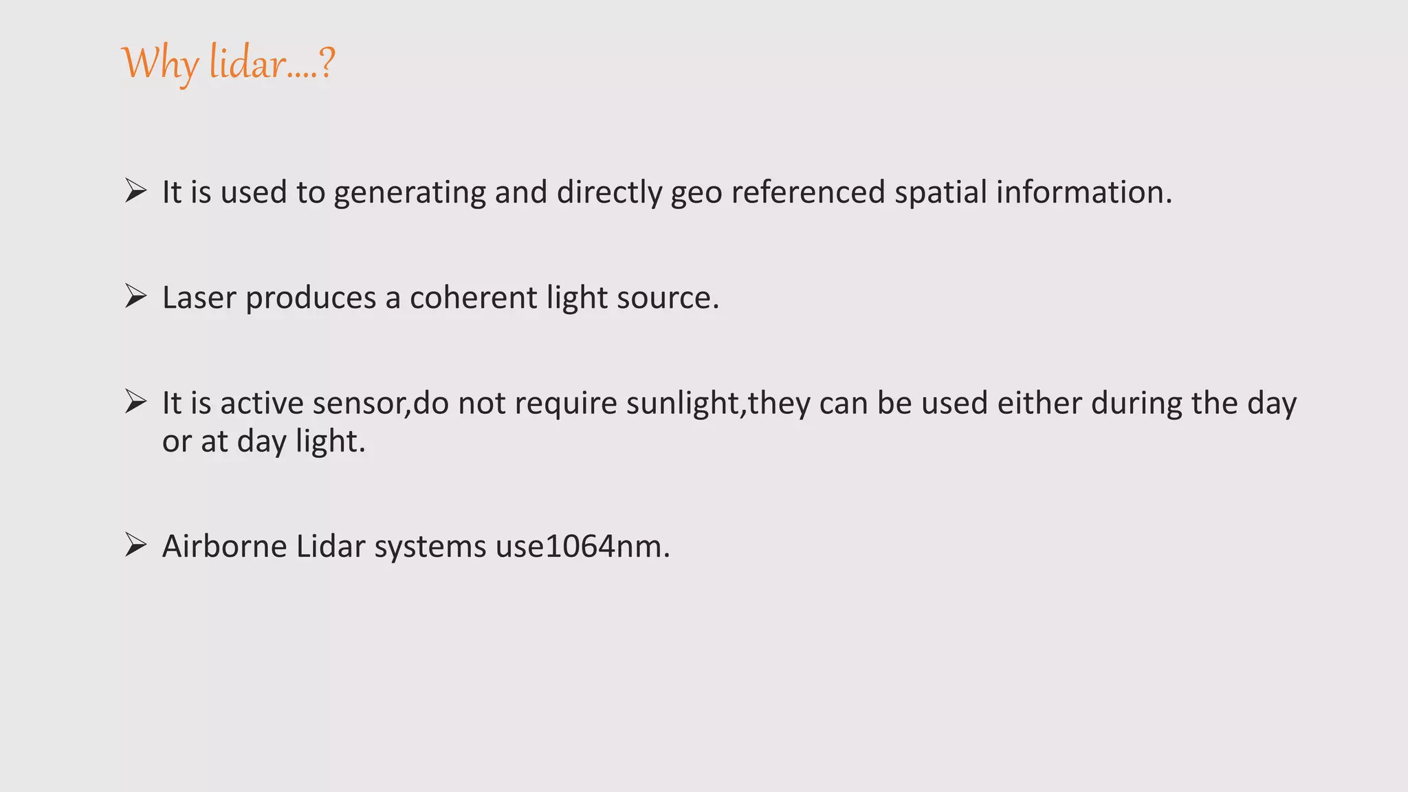 Why lidar….?
 It is used to generating and directly geo referenced spatial information.
 Laser produces a coherent light source.
 It is active sensor,do not require sunlight,they can be used either during the day
or at day light.
 Airborne Lidar systems use1064nm.
 