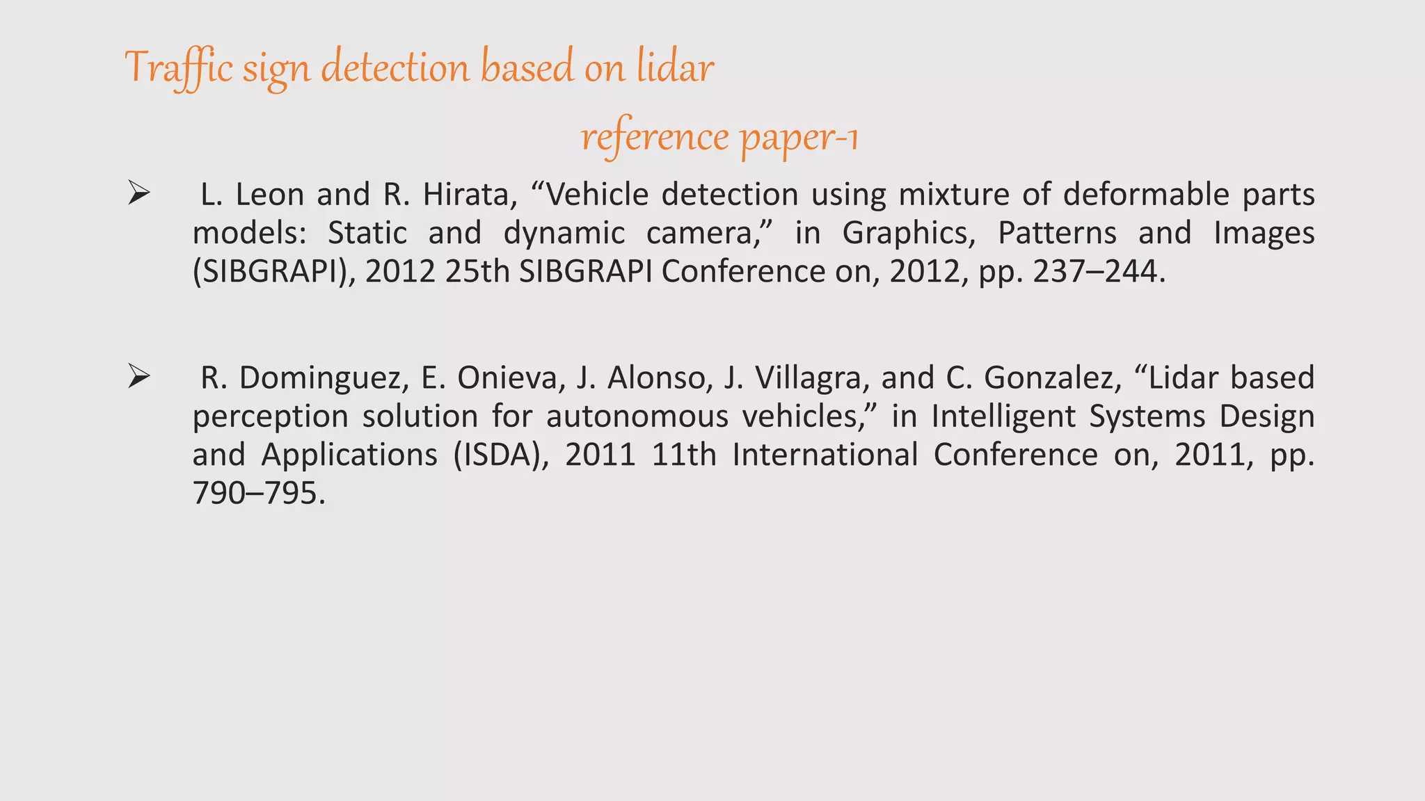 Traffic sign detection based on lidar
reference paper-1
 L. Leon and R. Hirata, “Vehicle detection using mixture of deformable parts
models: Static and dynamic camera,” in Graphics, Patterns and Images
(SIBGRAPI), 2012 25th SIBGRAPI Conference on, 2012, pp. 237–244.
 R. Dominguez, E. Onieva, J. Alonso, J. Villagra, and C. Gonzalez, “Lidar based
perception solution for autonomous vehicles,” in Intelligent Systems Design
and Applications (ISDA), 2011 11th International Conference on, 2011, pp.
790–795.
 