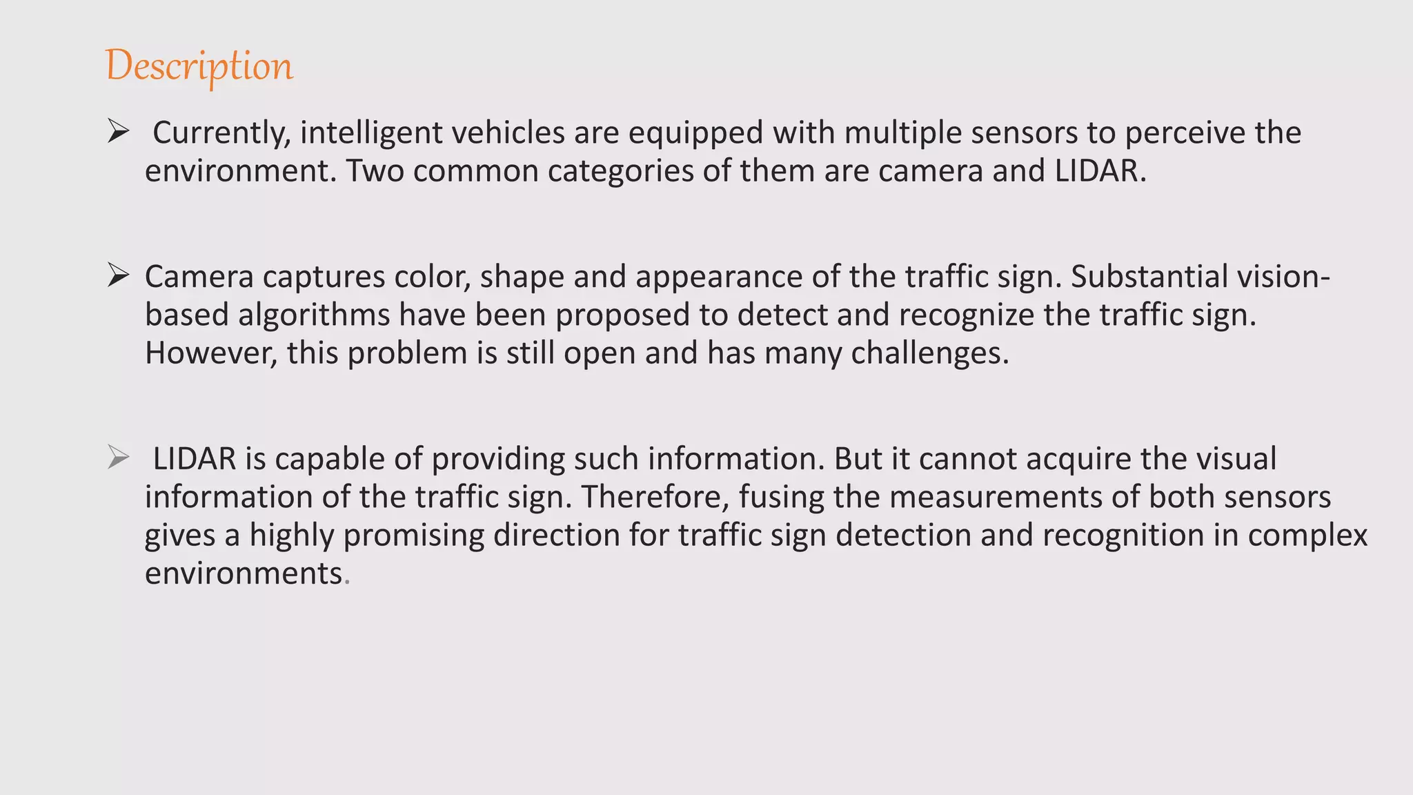 Description
 Currently, intelligent vehicles are equipped with multiple sensors to perceive the
environment. Two common categories of them are camera and LIDAR.
 Camera captures color, shape and appearance of the traffic sign. Substantial vision-
based algorithms have been proposed to detect and recognize the traffic sign.
However, this problem is still open and has many challenges.
 LIDAR is capable of providing such information. But it cannot acquire the visual
information of the traffic sign. Therefore, fusing the measurements of both sensors
gives a highly promising direction for traffic sign detection and recognition in complex
environments.
 