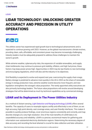 1/15/24, 5:37 PM Lidar Technology: Unlocking Greater Accuracy and Precision in Utility Operations
https://techwave.net/lidar-technology-unlocking-greater-accuracy-and-precision-in-utility-operations/ 1/7
LIDAR
LIDAR TECHNOLOGY: UNLOCKING GREATER
ACCURACY AND PRECISION IN UTILITY
OPERATIONS
The utilities sector has experienced rapid growth due to technological advancements and is
expected to continue growing until 2023. However, as the global macroeconomic climate evolves,
providing clean, safe, affordable, and consistent power may become increasingly challenging.
Industry leaders must be adequately prepared to address these challenges to maintain the
sector’s growth.
While extreme weather, cybersecurity risks, the expansion of variable renewables, and supply
chain bottlenecks may continue to pressure grid stability, inflation, and high fuel prices, these
factors may keep power prices high. Opportunities in 2023 may be ripe thanks to new technology
and encouraging regulations, which will also aid the industry in its objectives.
Grid flexibility is expected to evolve and expand next year, overcoming the supply chain snags.
Battery storage is predicted to advance more quickly in the US in 2023 as the share of renewable
energy in energy production rises, extreme weather events become more frequent, and new
legislation strengthens the storage’s value proposition. The newly appointed utility executives are
also primarily technology leaders. The future value propositions will revolve around developing
strategies that will be determined as much by technical capabilities as by commercial strategy.
LiDAR and its Deployment in The Power Utilities Industry
As a method of distant sensing, Light Detection and Ranging technology (LiDAR) offers several
benefits. The capacity of users to resample regions swiftly and effectively is one of them, as are
high accuracy, high point density, vast coverage areas, and user-friendly interfaces. This makes it
possible to quickly produce findings, cover enormous regions consistently and correctly, and map
discrete changes at a very high resolution. One of the main benefits of LiDAR data is its
unparalleled accuracy and reliability. LiDAR is a precise, economical means for gathering pole
information over substantial electricity distribution regions. Determining the necessary degree of
data accuracy and recording the level attained is crucial for data collection and later utilization.
 