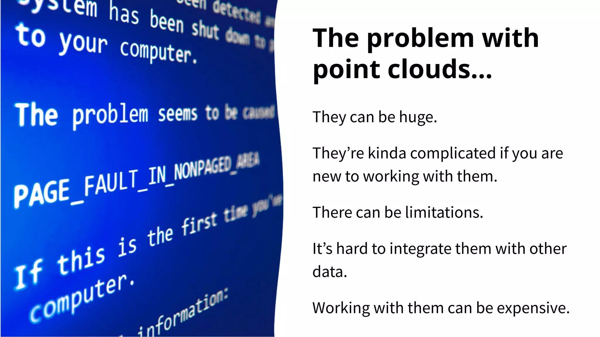 The problem with
point clouds...
They can be huge.
They’re kinda complicated if you are
new to working with them.
There can be limitations.
It’s hard to integrate them with other
data.
Working with them can be expensive.
 