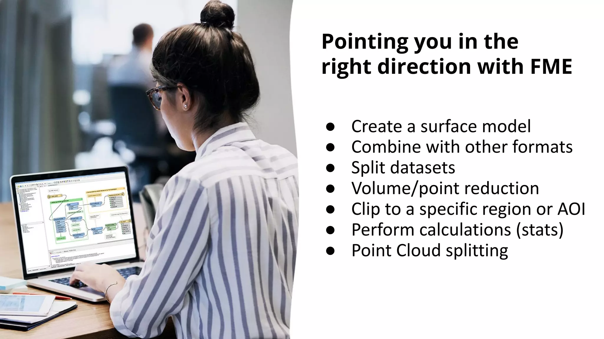 Pointing you in the
right direction with FME
● Create a surface model
● Combine with other formats
● Split datasets
● Volume/point reduction
● Clip to a specific region or AOI
● Perform calculations (stats)
● Point Cloud splitting
 