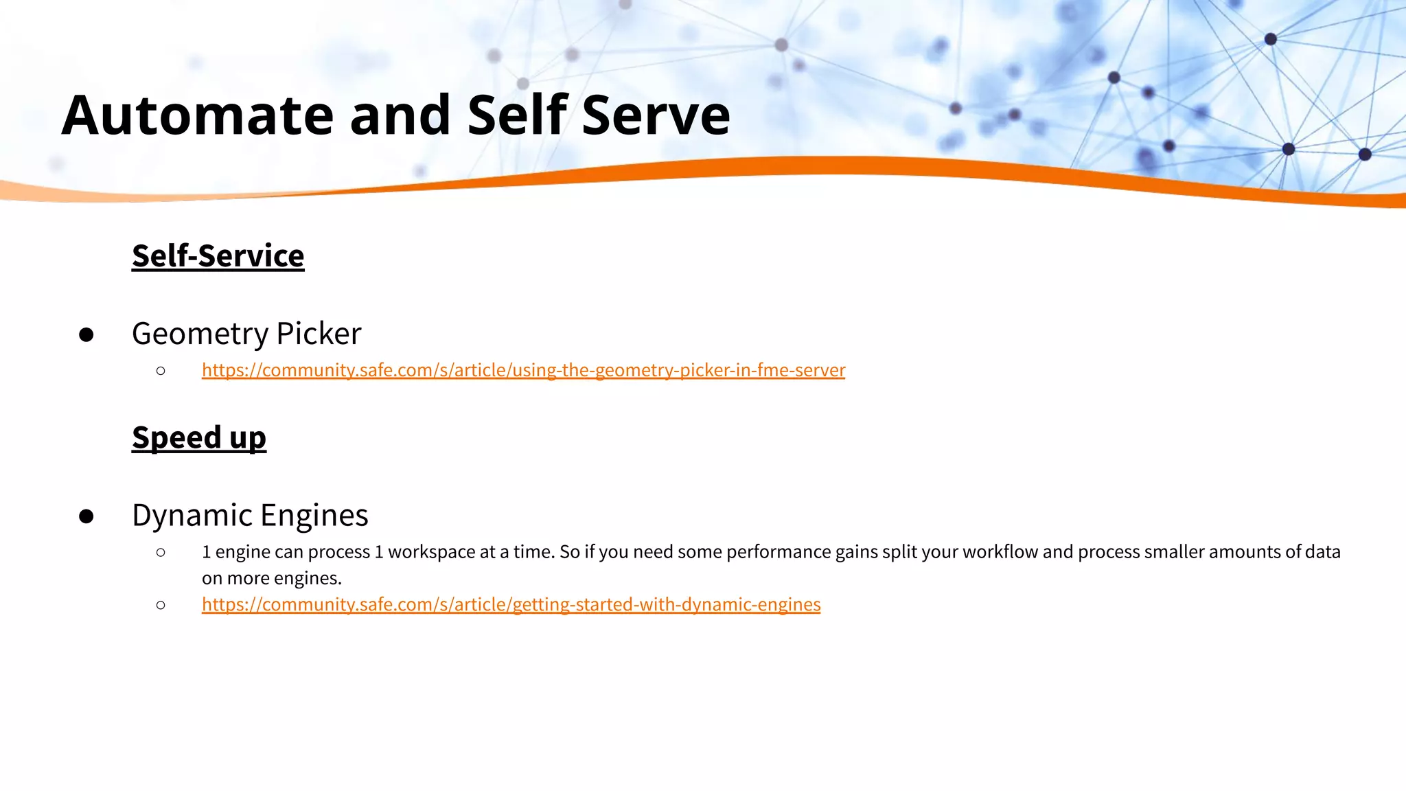 Automate and Self Serve
Self-Service
● Geometry Picker
○ https://community.safe.com/s/article/using-the-geometry-picker-in-fme-server
Speed up
● Dynamic Engines
○ 1 engine can process 1 workspace at a time. So if you need some performance gains split your workflow and process smaller amounts of data
on more engines.
○ https://community.safe.com/s/article/getting-started-with-dynamic-engines
 