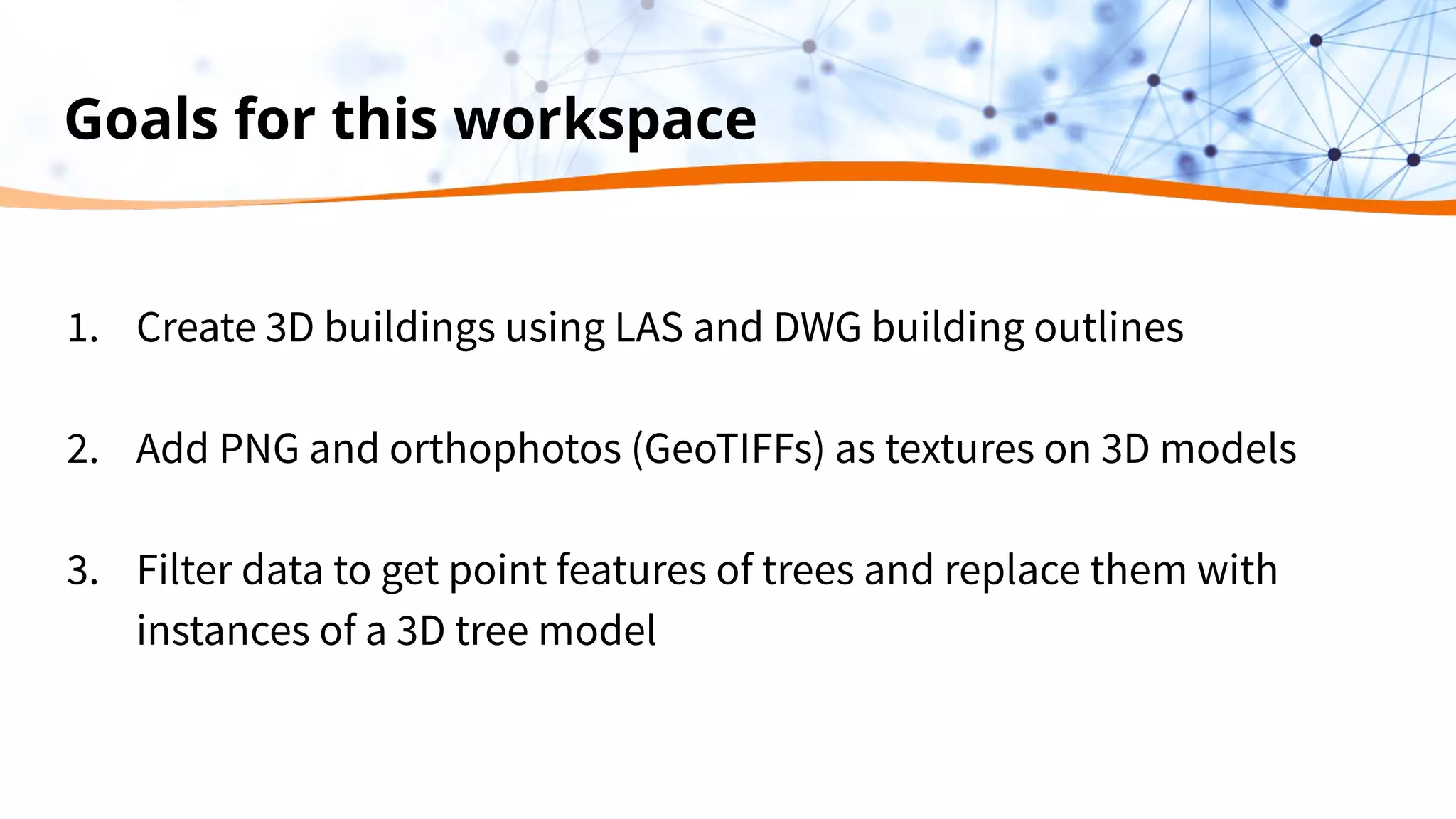 Goals for this workspace
1. Create 3D buildings using LAS and DWG building outlines
2. Add PNG and orthophotos (GeoTIFFs) as textures on 3D models
3. Filter data to get point features of trees and replace them with
instances of a 3D tree model
 