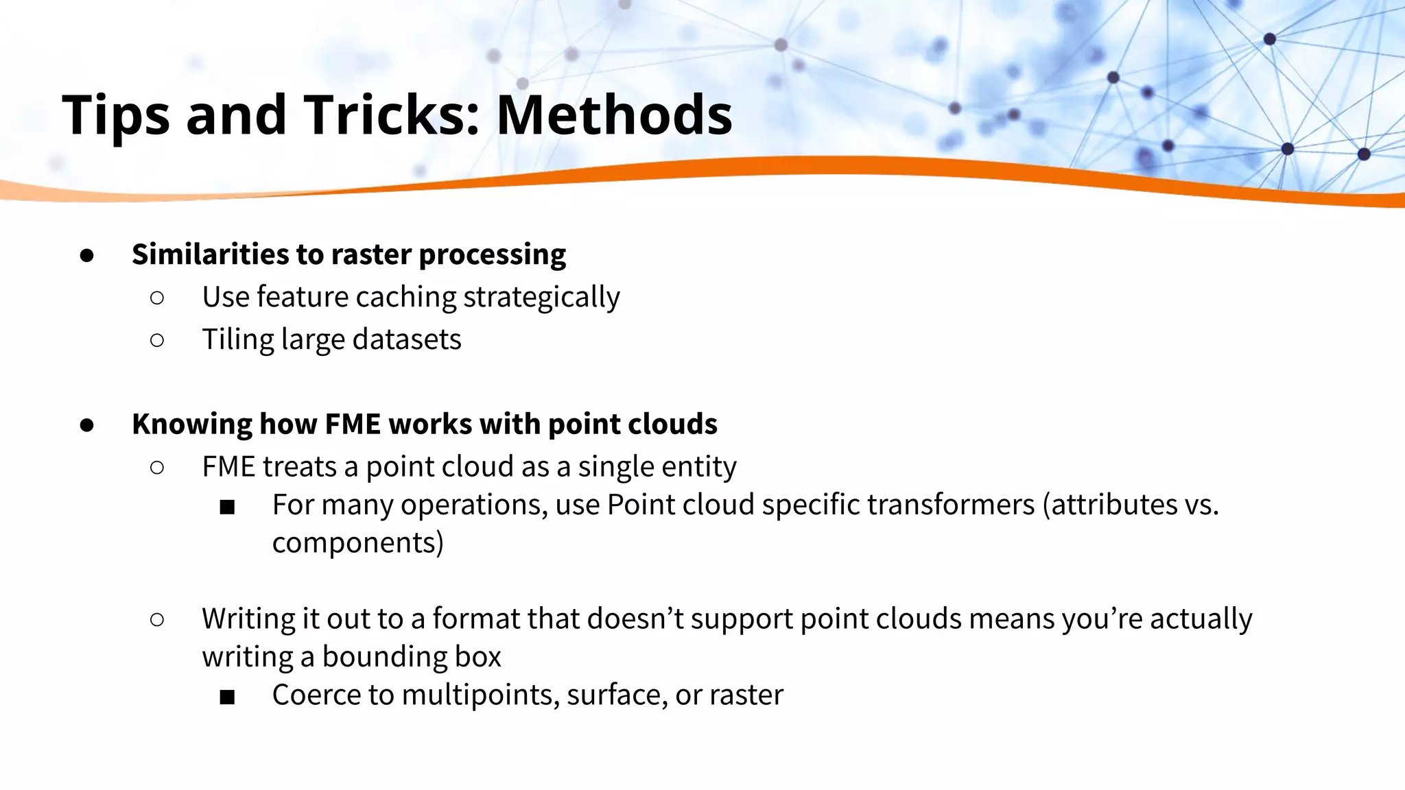 Tips and Tricks: Methods
● Similarities to raster processing
○ Use feature caching strategically
○ Tiling large datasets
● Knowing how FME works with point clouds
○ FME treats a point cloud as a single entity
■ For many operations, use Point cloud specific transformers (attributes vs.
components)
○ Writing it out to a format that doesn’t support point clouds means you’re actually
writing a bounding box
■ Coerce to multipoints, surface, or raster
 