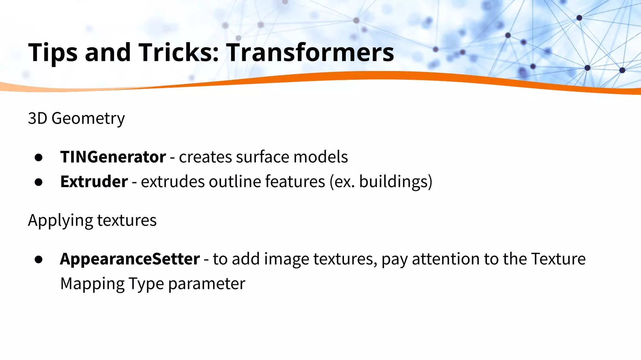 Tips and Tricks: Transformers
3D Geometry
● TINGenerator - creates surface models
● Extruder - extrudes outline features (ex. buildings)
Applying textures
● AppearanceSetter - to add image textures, pay attention to the Texture
Mapping Type parameter
 