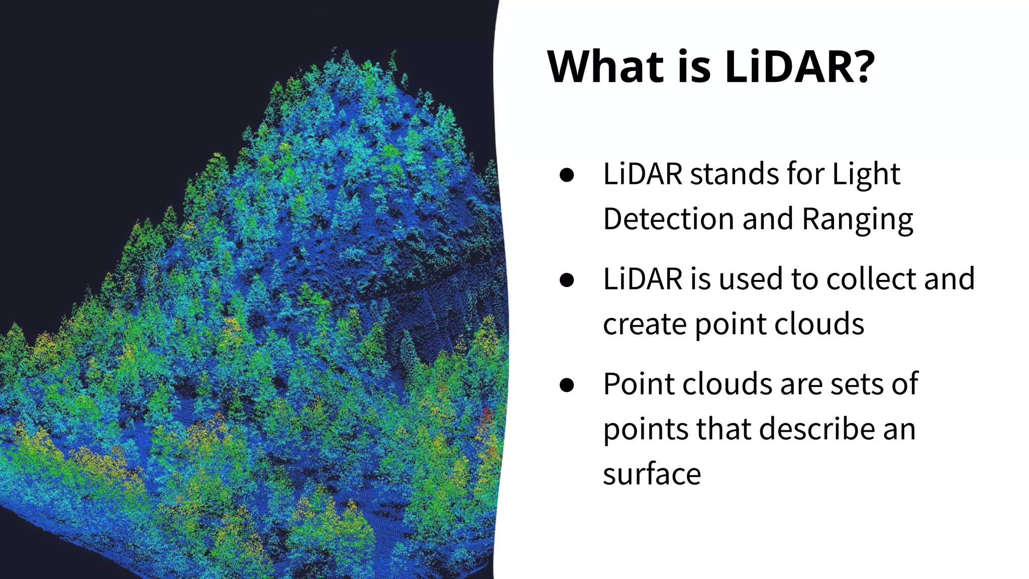 What is LiDAR?
● LiDAR stands for Light
Detection and Ranging
● LiDAR is used to collect and
create point clouds
● Point clouds are sets of
points that describe an
surface
 