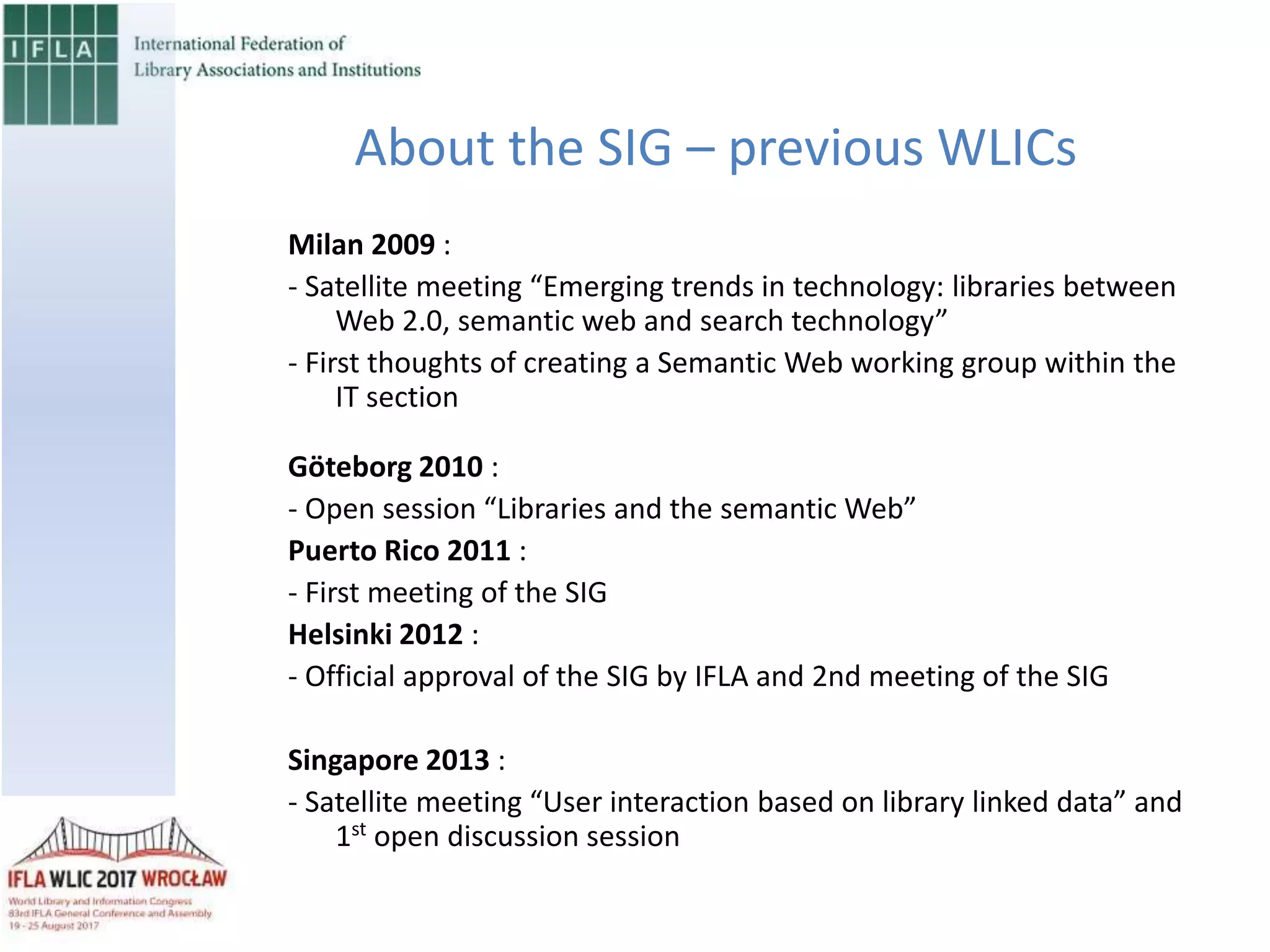 Milan 2009 :
- Satellite meeting “Emerging trends in technology: libraries between
Web 2.0, semantic web and search technology”
- First thoughts of creating a Semantic Web working group within the
IT section
Göteborg 2010 :
- Open session “Libraries and the semantic Web”
Puerto Rico 2011 :
- First meeting of the SIG
Helsinki 2012 :
- Official approval of the SIG by IFLA and 2nd meeting of the SIG
Singapore 2013 :
- Satellite meeting “User interaction based on library linked data” and
1st
open discussion session
About the SIG – previous WLICs
 