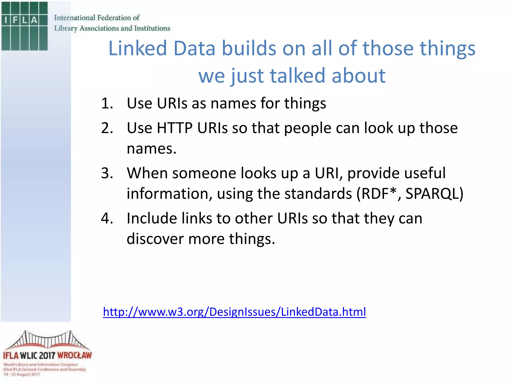 1. Use URIs as names for things
2. Use HTTP URIs so that people can look up those
names.
3. When someone looks up a URI, provide useful
information, using the standards (RDF*, SPARQL)
4. Include links to other URIs so that they can
discover more things.
Linked Data builds on all of those things
we just talked about
http://www.w3.org/DesignIssues/LinkedData.html
 