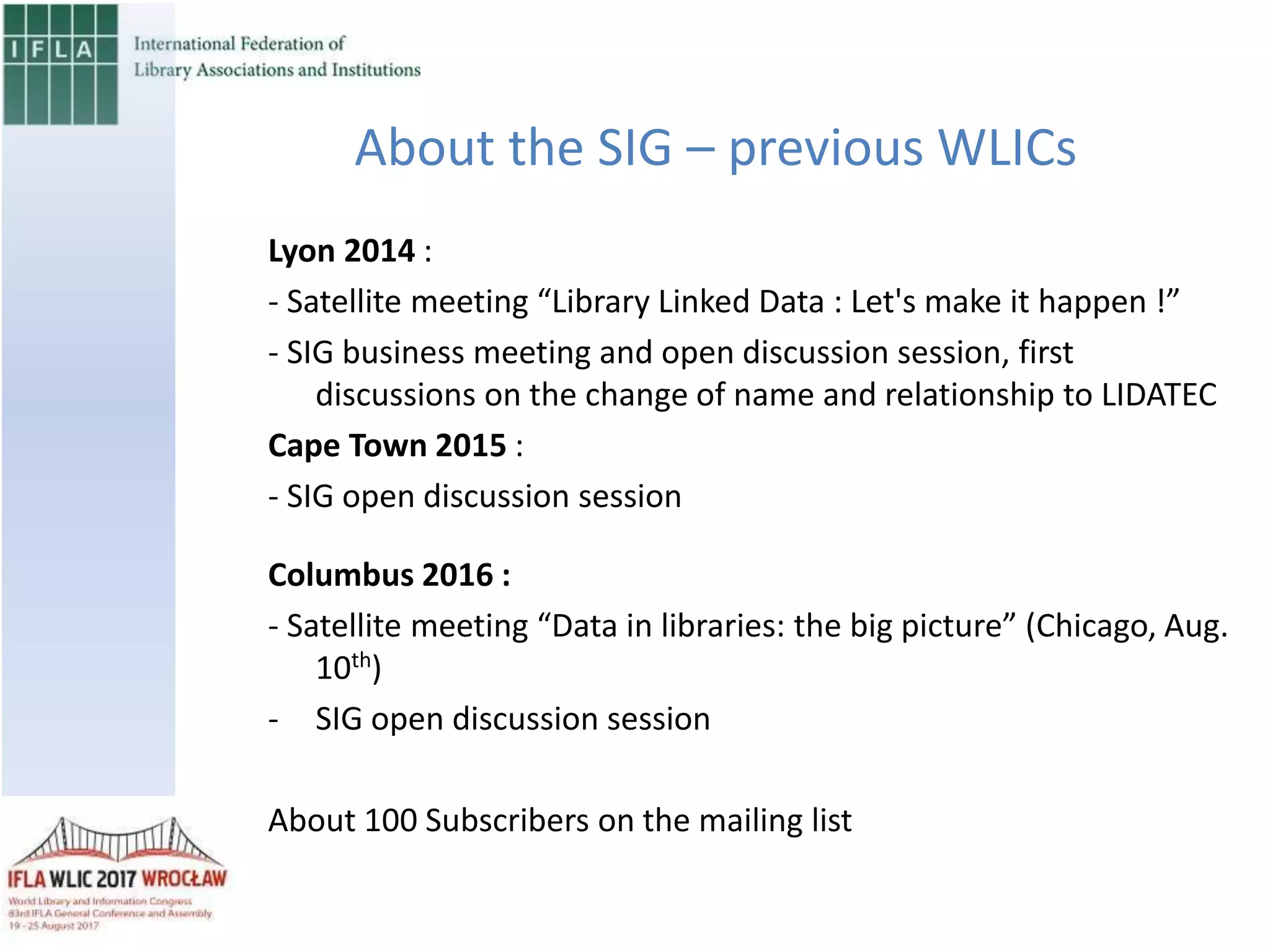 About the SIG – previous WLICs
Lyon 2014 :
- Satellite meeting “Library Linked Data : Let's make it happen !”
- SIG business meeting and open discussion session, first
discussions on the change of name and relationship to LIDATEC
Cape Town 2015 :
- SIG open discussion session
Columbus 2016 :
- Satellite meeting “Data in libraries: the big picture” (Chicago, Aug.
10th)
- SIG open discussion session
About 100 Subscribers on the mailing list
 
