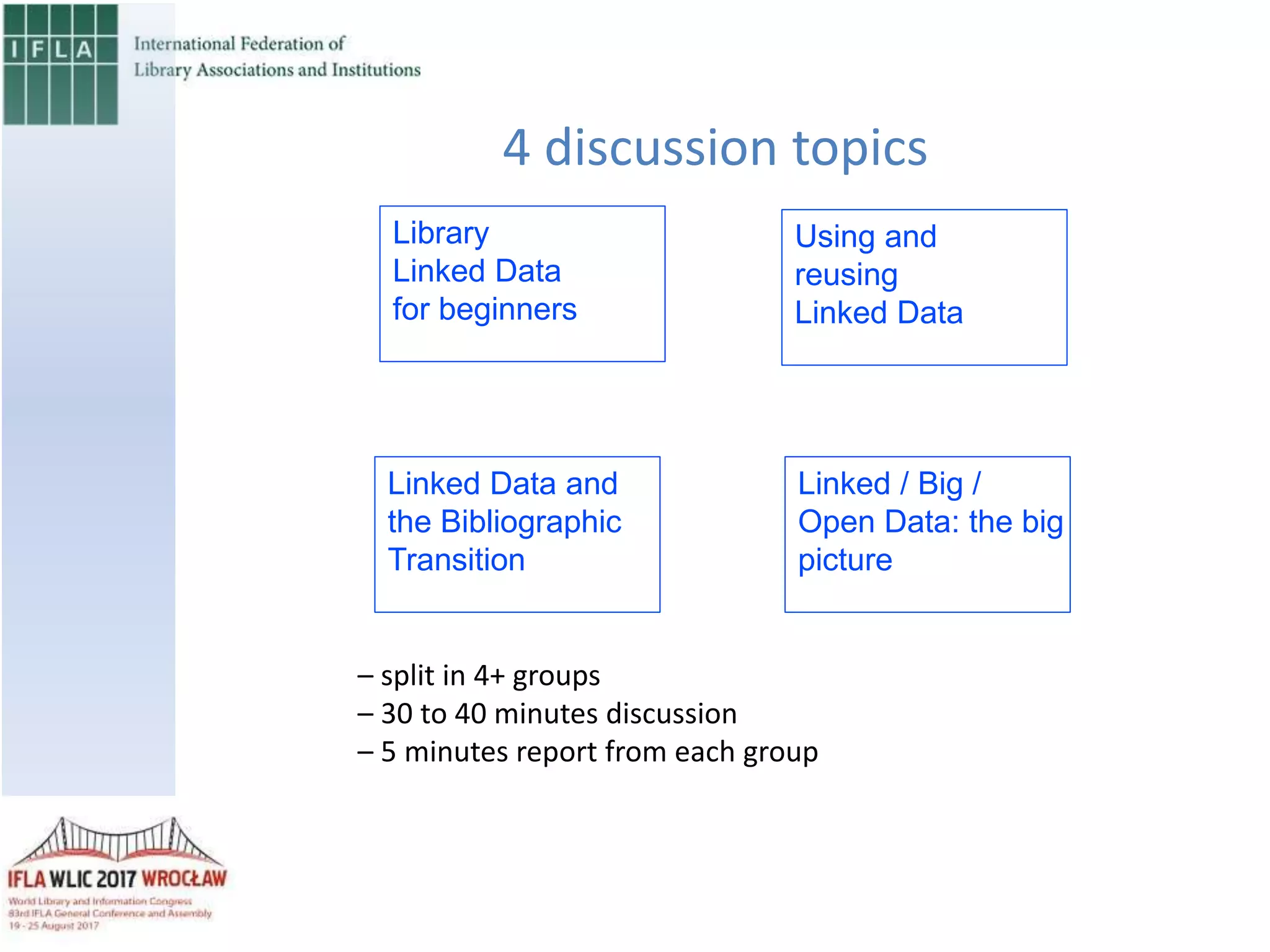 4 discussion topics
Library
Linked Data
for beginners
Linked Data and
the Bibliographic
Transition
Using and
reusing
Linked Data
Linked / Big /
Open Data: the big
picture
– split in 4+ groups
– 30 to 40 minutes discussion
– 5 minutes report from each group
 
