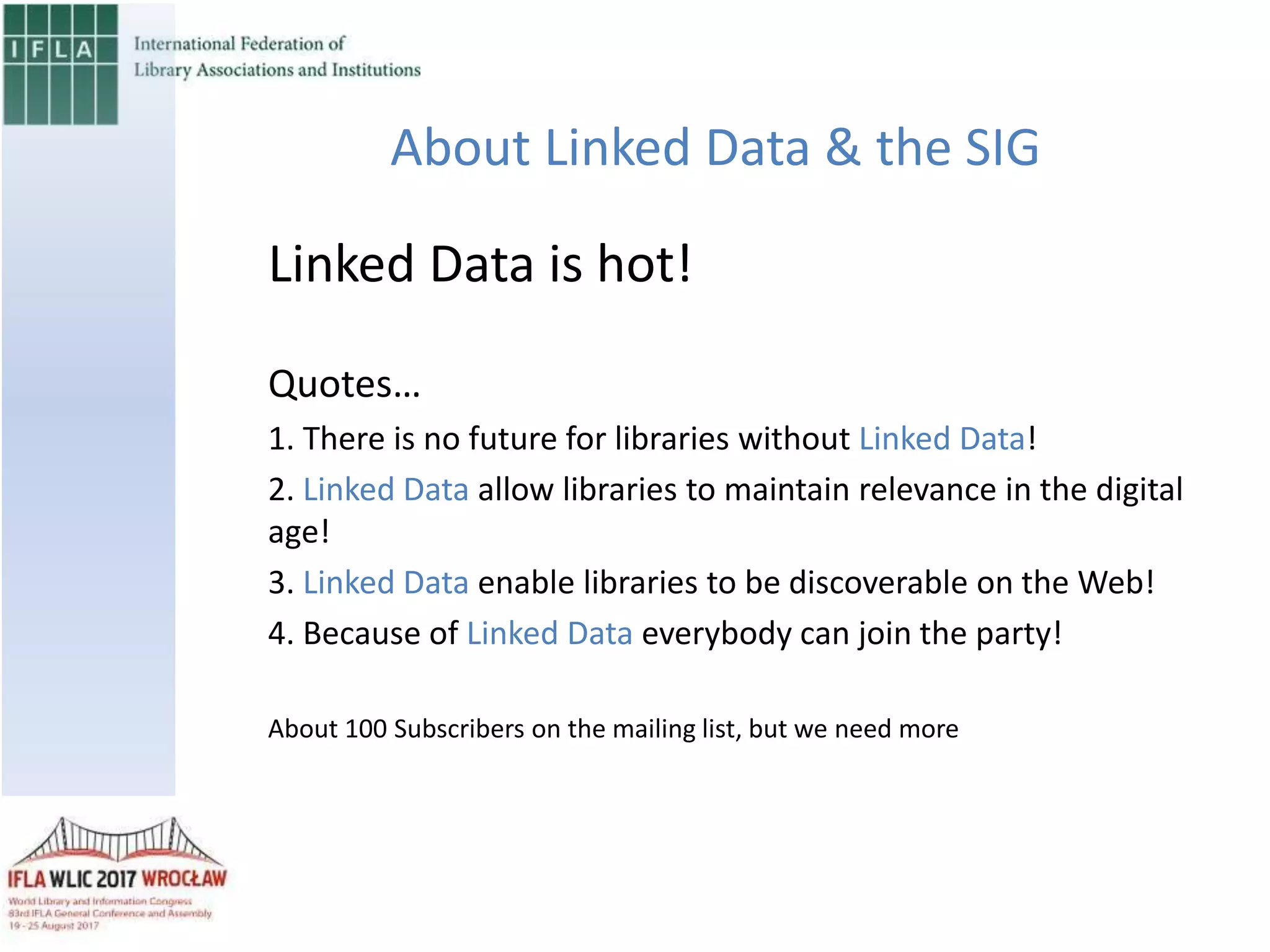About Linked Data & the SIG
Linked Data is hot!
Quotes…
1. There is no future for libraries without Linked Data!
2. Linked Data allow libraries to maintain relevance in the digital
age!
3. Linked Data enable libraries to be discoverable on the Web!
4. Because of Linked Data everybody can join the party!
About 100 Subscribers on the mailing list, but we need more
 