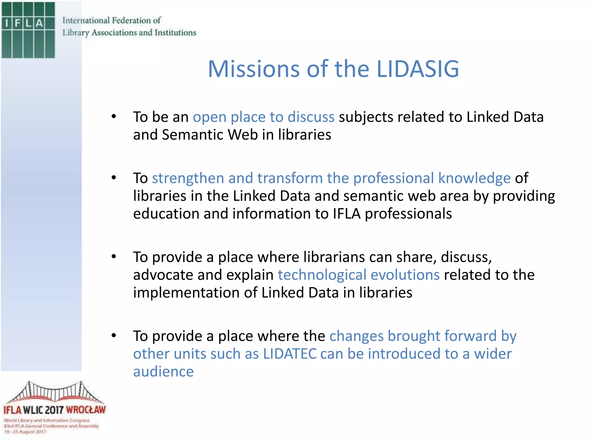 • To be an open place to discuss subjects related to Linked Data
and Semantic Web in libraries
• To strengthen and transform the professional knowledge of
libraries in the Linked Data and semantic web area by providing
education and information to IFLA professionals
• To provide a place where librarians can share, discuss,
advocate and explain technological evolutions related to the
implementation of Linked Data in libraries
• To provide a place where the changes brought forward by
other units such as LIDATEC can be introduced to a wider
audience
Missions of the LIDASIG
 