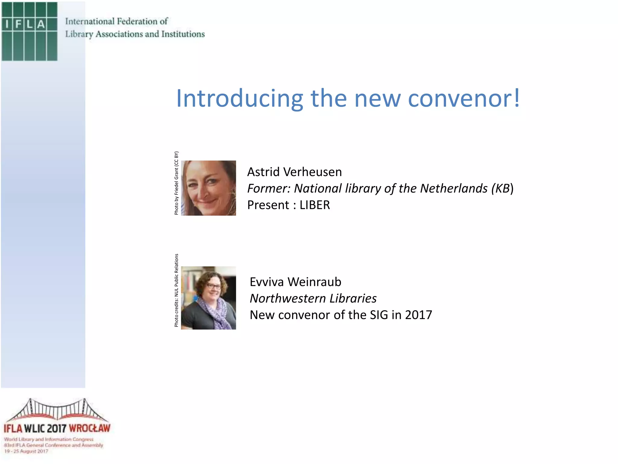 Introducing the new convenor!
Astrid Verheusen
Former: National library of the Netherlands (KB)
Present : LIBER
Evviva Weinraub
Northwestern Libraries
New convenor of the SIG in 2017
PhotobyFriedelGrant(CCBY)Photocredits:NULPublicRelations
 