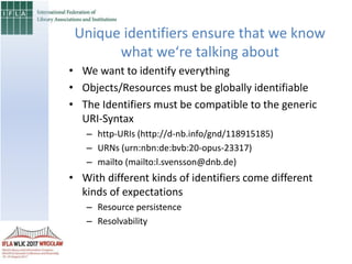 • We want to identify everything
• Objects/Resources must be globally identifiable
• The Identifiers must be compatible to the generic
URI-Syntax
– http-URIs (http://d-nb.info/gnd/118915185)
– URNs (urn:nbn:de:bvb:20-opus-23317)
– mailto (mailto:l.svensson@dnb.de)
• With different kinds of identifiers come different
kinds of expectations
– Resource persistence
– Resolvability
Unique identifiers ensure that we know
what we‘re talking about
 