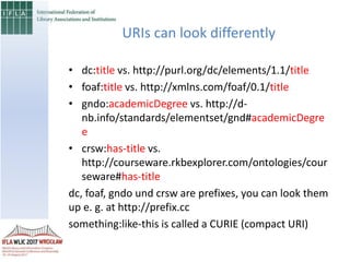 URIs can look differently
• dc:title vs. http://purl.org/dc/elements/1.1/title
• foaf:title vs. http://xmlns.com/foaf/0.1/title
• gndo:academicDegree vs. http://d-
nb.info/standards/elementset/gnd#academicDegre
e
• crsw:has-title vs.
http://courseware.rkbexplorer.com/ontologies/cour
seware#has-title
dc, foaf, gndo und crsw are prefixes, you can look them
up e. g. at http://prefix.cc
something:like-this is called a CURIE (compact URI)
 