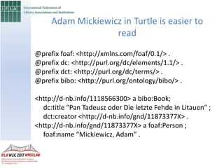 @prefix foaf: <http://xmlns.com/foaf/0.1/> .
@prefix dc: <http://purl.org/dc/elements/1.1/> .
@prefix dct: <http://purl.org/dc/terms/> .
@prefix bibo: <http://purl.org/ontology/bibo/> .
<http://d-nb.info/1118566300> a bibo:Book;
dc:title “Pan Tadeusz oder Die letzte Fehde in Litauen“ ;
dct:creator <http://d-nb.info/gnd/11873377X> .
<http://d-nb.info/gnd/11873377X> a foaf:Person ;
foaf:name “Mickiewicz, Adam” .
Adam Mickiewicz in Turtle is easier to
read
 