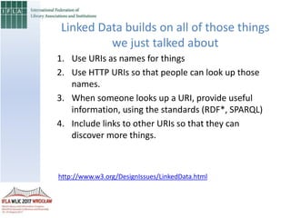 1. Use URIs as names for things
2. Use HTTP URIs so that people can look up those
names.
3. When someone looks up a URI, provide useful
information, using the standards (RDF*, SPARQL)
4. Include links to other URIs so that they can
discover more things.
Linked Data builds on all of those things
we just talked about
http://www.w3.org/DesignIssues/LinkedData.html
 