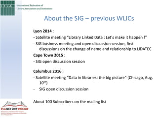 About the SIG – previous WLICs
Lyon 2014 :
- Satellite meeting “Library Linked Data : Let's make it happen !”
- SIG business meeting and open discussion session, first
discussions on the change of name and relationship to LIDATEC
Cape Town 2015 :
- SIG open discussion session
Columbus 2016 :
- Satellite meeting “Data in libraries: the big picture” (Chicago, Aug.
10th)
- SIG open discussion session
About 100 Subscribers on the mailing list
 