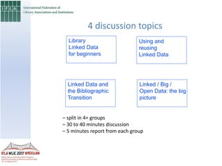 4 discussion topics
Library
Linked Data
for beginners
Linked Data and
the Bibliographic
Transition
Using and
reusing
Linked Data
Linked / Big /
Open Data: the big
picture
– split in 4+ groups
– 30 to 40 minutes discussion
– 5 minutes report from each group
 