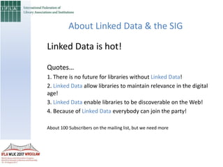 About Linked Data & the SIG
Linked Data is hot!
Quotes…
1. There is no future for libraries without Linked Data!
2. Linked Data allow libraries to maintain relevance in the digital
age!
3. Linked Data enable libraries to be discoverable on the Web!
4. Because of Linked Data everybody can join the party!
About 100 Subscribers on the mailing list, but we need more
 
