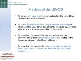 • To be an open place to discuss subjects related to Linked Data
and Semantic Web in libraries
• To strengthen and transform the professional knowledge of
libraries in the Linked Data and semantic web area by providing
education and information to IFLA professionals
• To provide a place where librarians can share, discuss,
advocate and explain technological evolutions related to the
implementation of Linked Data in libraries
• To provide a place where the changes brought forward by
other units such as LIDATEC can be introduced to a wider
audience
Missions of the LIDASIG
 