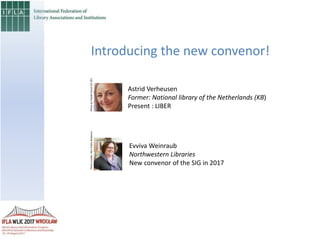 Introducing the new convenor!
Astrid Verheusen
Former: National library of the Netherlands (KB)
Present : LIBER
Evviva Weinraub
Northwestern Libraries
New convenor of the SIG in 2017
PhotobyFriedelGrant(CCBY)Photocredits:NULPublicRelations
 