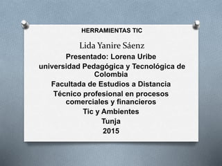 Lida Yanire Sáenz
HERRAMIENTAS TIC
Presentado: Lorena Uribe
universidad Pedagógica y Tecnológica de
Colombia
Facultada de Estudios a Distancia
Técnico profesional en procesos
comerciales y financieros
Tic y Ambientes
Tunja
2015
 