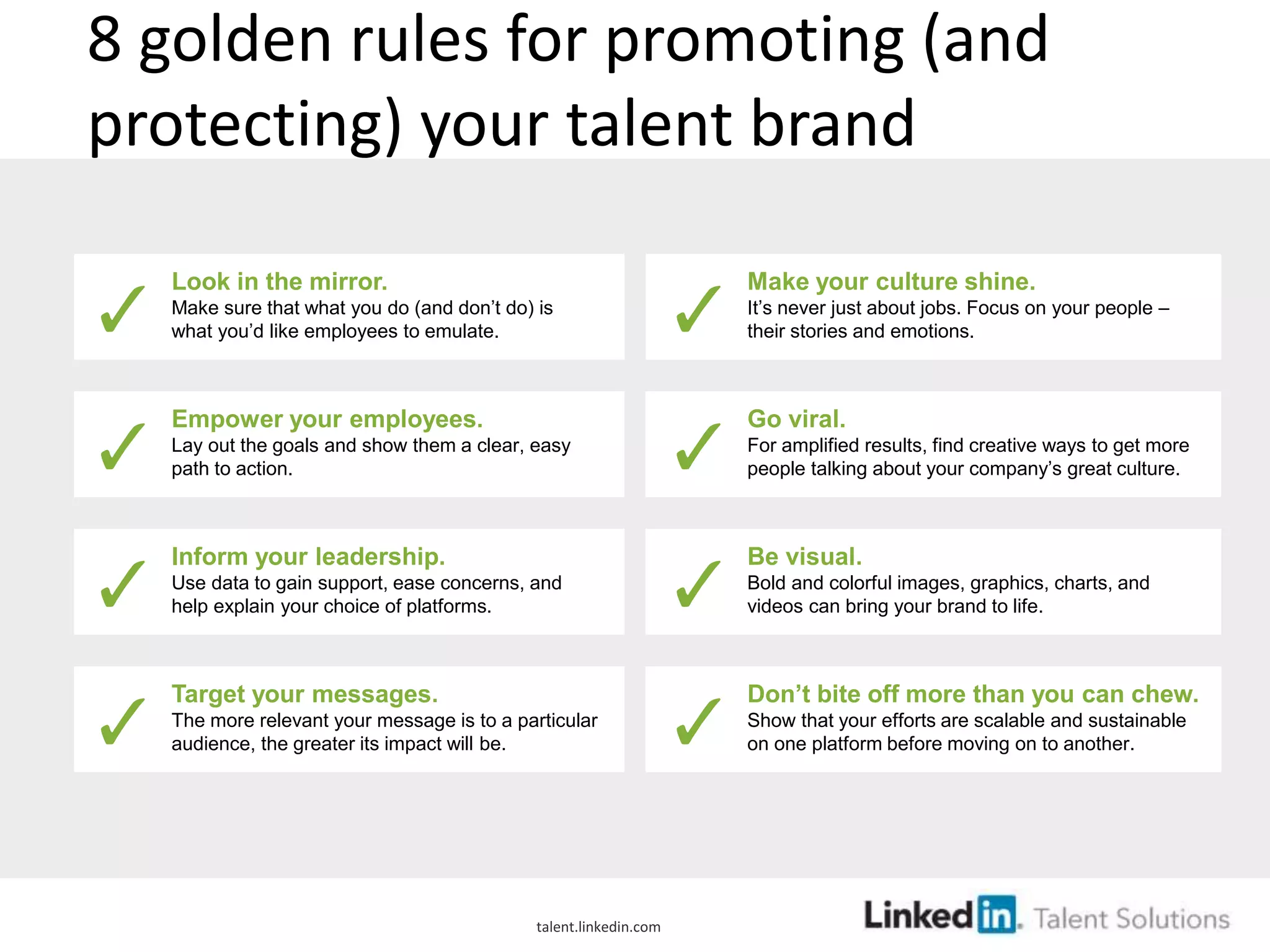 8 golden rules for promoting (and
protecting) your talent brand
Look in the mirror.
Make sure that what you do (and don’t do) is
what you’d like employees to emulate.
Empower your employees.
Lay out the goals and show them a clear, easy
path to action.
Inform your leadership.
Use data to gain support, ease concerns, and
help explain your choice of platforms.
Target your messages.
The more relevant your message is to a particular
audience, the greater its impact will be.
Make your culture shine.
It’s never just about jobs. Focus on your people –
their stories and emotions.
Go viral.
For amplified results, find creative ways to get more
people talking about your company’s great culture.
Be visual.
Bold and colorful images, graphics, charts, and
videos can bring your brand to life.
Don’t bite off more than you can chew.
Show that your efforts are scalable and sustainable
on one platform before moving on to another.
talent.linkedin.com
 