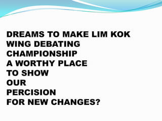DREAMS TO MAKE LIM KOK
WING DEBATING
CHAMPIONSHIP
A WORTHY PLACE
TO SHOW
OUR
PERCISION
FOR NEW CHANGES?

 