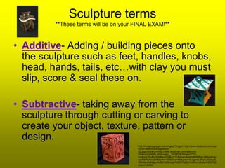 Sculpture terms
         **These terms will be on your FINAL EXAM!**



• Additive- Adding / building pieces onto
  the sculpture such as feet, handles, knobs,
  head, hands, tails, etc…with clay you must
  slip, score & seal these on.

• Subtractive- taking away from the
  sculpture through cutting or carving to
  create your object, texture, pattern or
  design.
                                     •   http://images.google.com/imgres?imgurl=http://www.shalanah.com/wa
                                         conia-ceramics/images/box-
                                         02.jpg&imgrefurl=http://www.shalanah.com/waconia-
                                         ceramics/gallery.php&usg=__3XjY8YlF3mogtc477V-
                                         lmnKcsCE=&h=500&w=332&sz=71&hl=en&start=65&itbs=1&tbnid=ap
                                         szsPj9RpXmQM:&tbnh=130&tbnw=86&prev=/images%3Fq%3Dclay%
                                         2Bboxes%26gbv%3D2%26ndsp%3D20%26hl%3Den%26sa%3DN%2
                                         6start%3D60
 